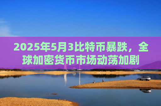 2025年5月3比特币暴跌,全球加密货币市场动荡加剧