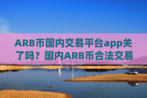 ARB币国内交易平台app关了吗?国内ARB币合法交易app