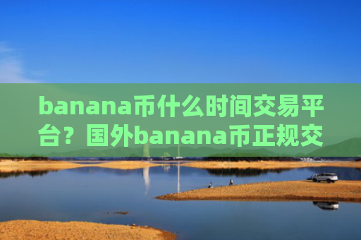 banana币什么时间交易平台？国外banana币正规交易网站