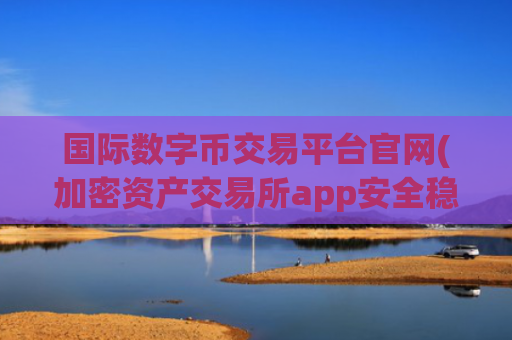 国际数字币交易平台官网(加密资产交易所app安全稳定可靠)