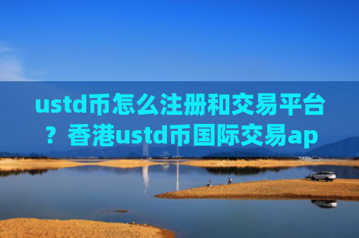 ustd币怎么注册和交易平台？香港ustd币国际交易appb2u