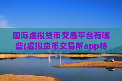 国际虚拟货币交易平台有哪些(虚拟货币交易所app特色解析)