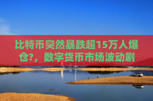 比特币突然暴跌超15万人爆仓?,数字货币市场波动剧烈 投资者面临巨大风险