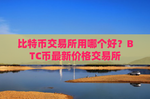 比特币交易所用哪个好？BTC币最新价格交易所