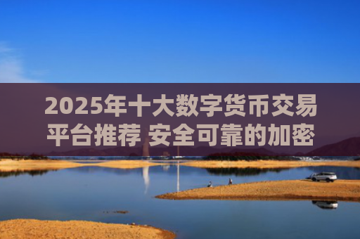 2025年十大数字货币交易平台推荐 安全可靠的加密货币交易所排行榜