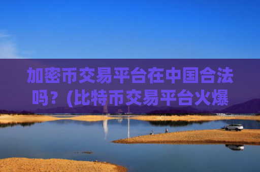 加密币交易平台在中国合法吗？(比特币交易平台火爆开启)