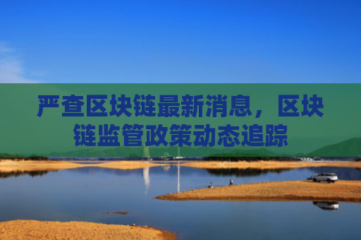 严查区块链最新消息，区块链监管政策动态追踪