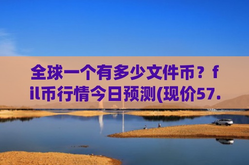 全球一个有多少文件币？fil币行情今日预测(现价57.0578元)