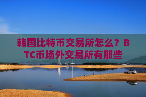 韩国比特币交易所怎么？BTC币场外交易所有那些