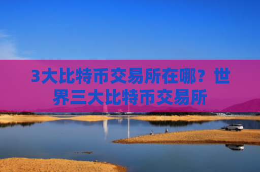 3大比特币交易所在哪？世界三大比特币交易所