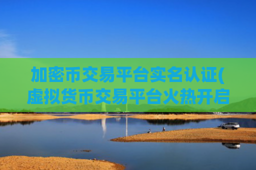 加密币交易平台实名认证(虚拟货币交易平台火热开启)