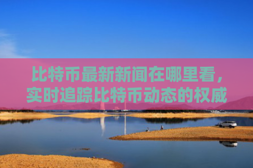 比特币最新新闻在哪里看，实时追踪比特币动态的权威平台