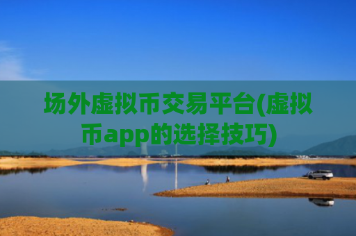 场外虚拟币交易平台(虚拟币app的选择技巧)