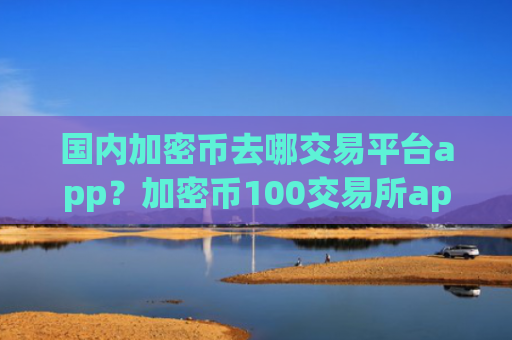 国内加密币去哪交易平台app？加密币100交易所app下载靠谱