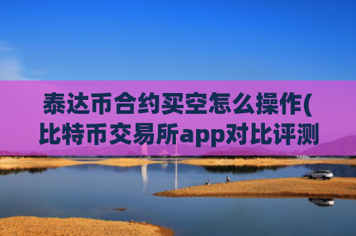 泰达币合约买空怎么操作(比特币交易所app对比评测)