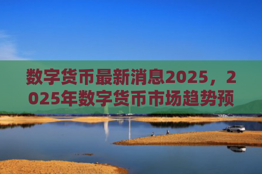 数字货币最新消息2025，2025年数字货币市场趋势预测