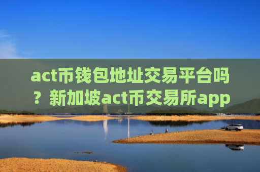 act币钱包地址交易平台吗？新加坡act币交易所app下载