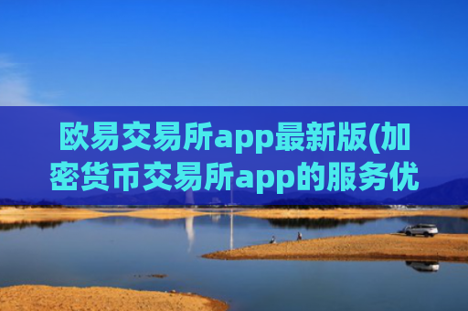 欧易交易所app最新版(加密货币交易所app的服务优质)