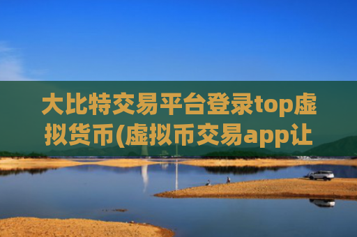 大比特交易平台登录top虚拟货币(虚拟币交易app让交易更畅顺)