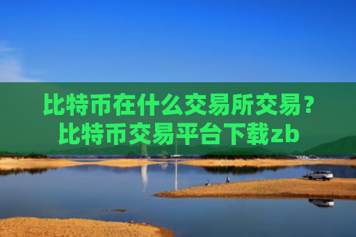 比特币在什么交易所交易?比特币交易平台下载zb