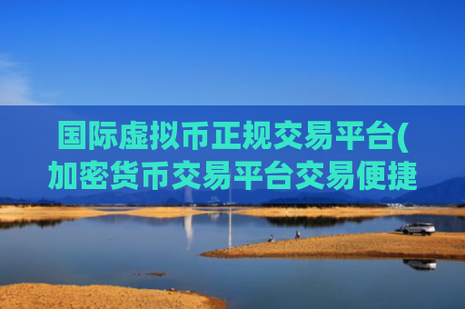 国际虚拟币正规交易平台(加密货币交易平台交易便捷快速)