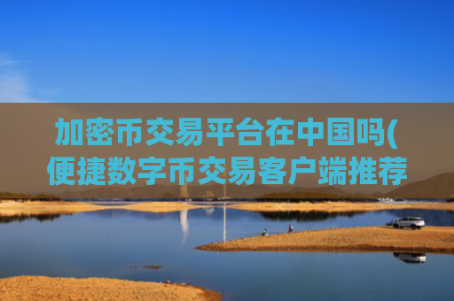 加密币交易平台在中国吗(便捷数字币交易客户端推荐)