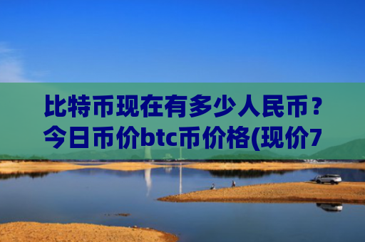 比特币现在有多少人民币？今日币价btc币价格(现价718200.76元)