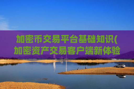 加密币交易平台基础知识(加密资产交易客户端新体验)