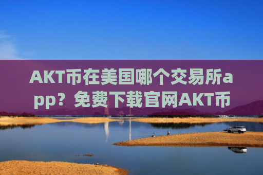 AKT币在美国哪个交易所app？免费下载官网AKT币交易平台app