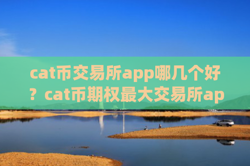 cat币交易所app哪几个好？cat币期权最大交易所app下载