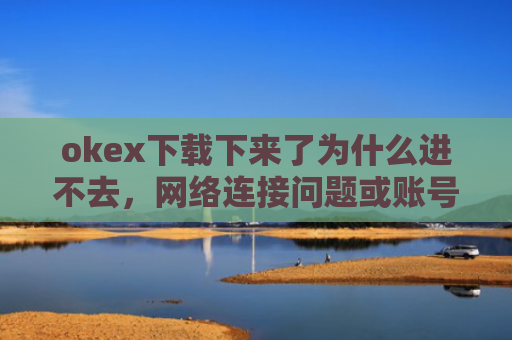 okex下载下来了为什么进不去，网络连接问题或账号异常