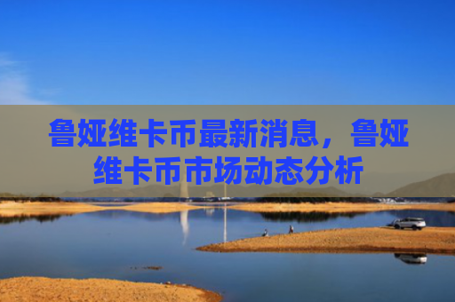 鲁娅维卡币最新消息，鲁娅维卡币市场动态分析