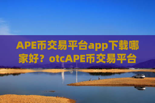 APE币交易平台app下载哪家好？otcAPE币交易平台app怎么样