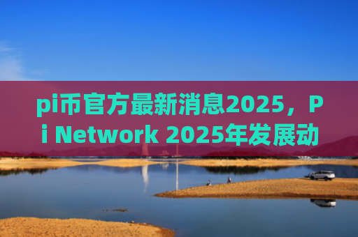 pi币官方最新消息2025,Pi Network 2025年发展动态预测