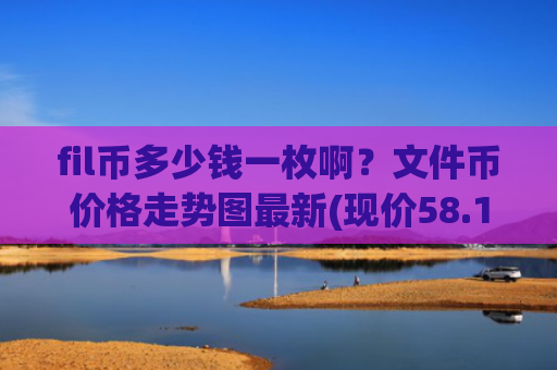 fil币多少钱一枚啊？文件币价格走势图最新(现价58.1336元)