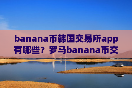 banana币韩国交易所app有哪些?罗马banana币交易所是正规交易所吗