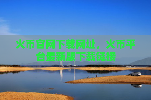 火币官网下载网址，火币平台最新版下载链接