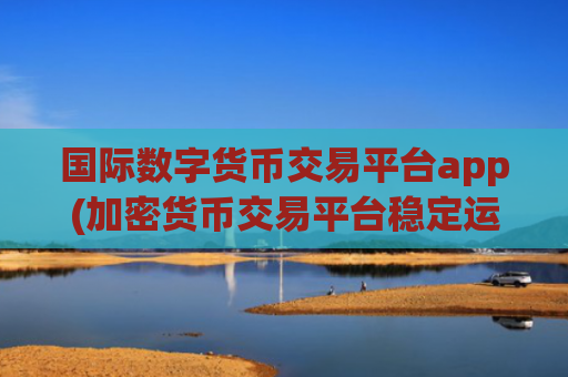 国际数字货币交易平台app(加密货币交易平台稳定运行)