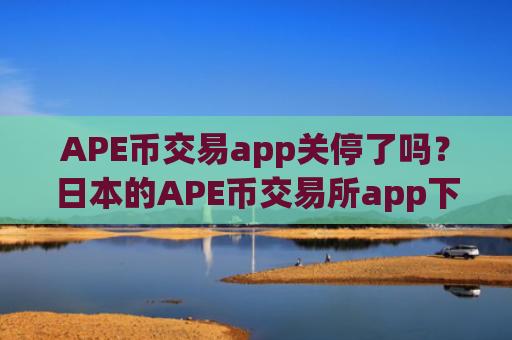 APE币交易app关停了吗?日本的APE币交易所app下载排名