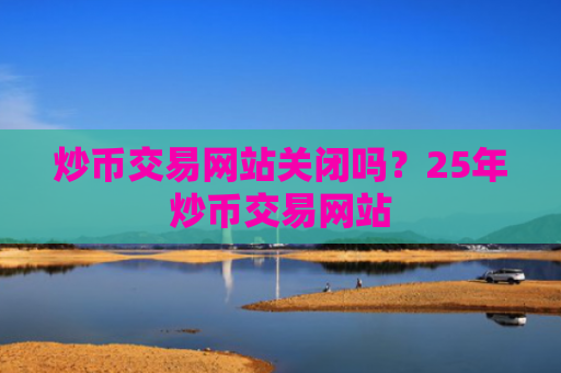 炒币交易网站关闭吗？25年炒币交易网站
