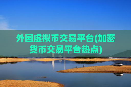 外国虚拟币交易平台(加密货币交易平台热点)