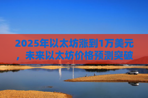 2025年以太坊涨到1万美元，未来以太坊价格预测突破万元大关