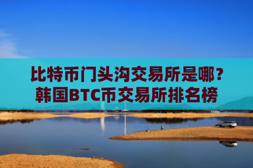比特币门头沟交易所是哪？韩国BTC币交易所排名榜