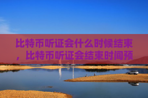 比特币听证会什么时候结束，比特币听证会结束时间预测