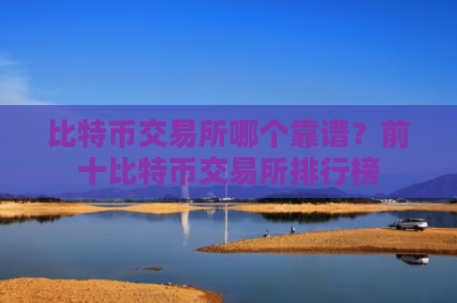 比特币交易所哪个靠谱?前十比特币交易所排行榜