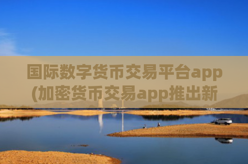 国际数字货币交易平台app(加密货币交易app推出新功能)