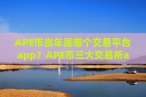 APE币当年是哪个交易平台app？APE币三大交易所app下载排名榜