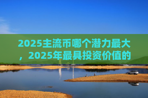 2025主流币哪个潜力最大,2025年最具投资价值的加密货币