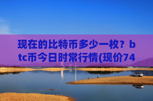 现在的比特币多少一枚？btc币今日时常行情(现价747775.79元)