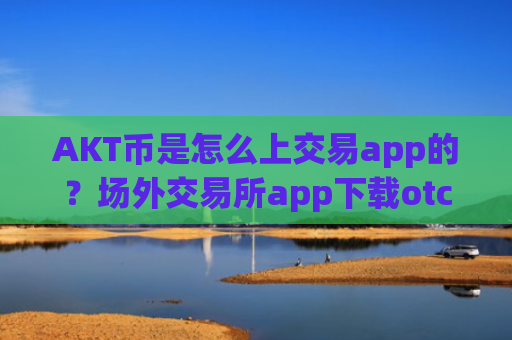 AKT币是怎么上交易app的？场外交易所app下载otcAKT币上线